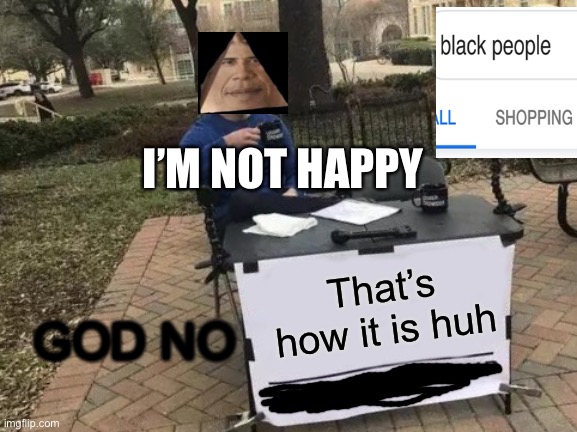 Change My Mind | I’M NOT HAPPY; That’s how it is huh; GOD NO | image tagged in memes,change my mind | made w/ Imgflip meme maker