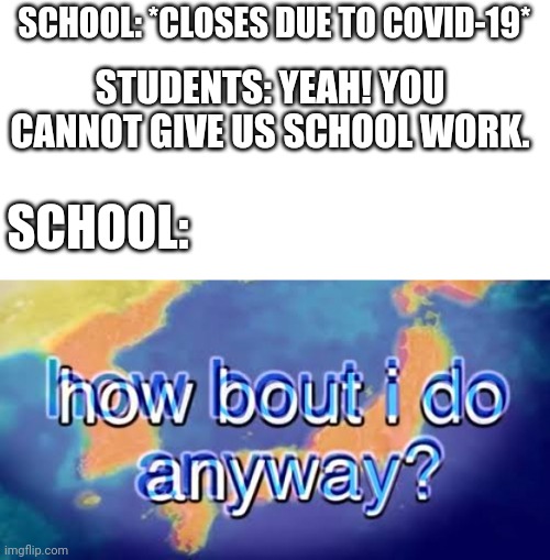 How about I do it anyway? | SCHOOL: *CLOSES DUE TO COVID-19*; STUDENTS: YEAH! YOU CANNOT GIVE US SCHOOL WORK. SCHOOL: | image tagged in how about i do it anyway | made w/ Imgflip meme maker