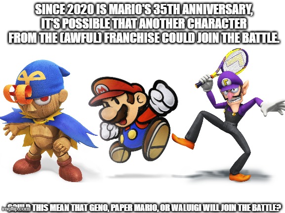 Just something to think about..... | SINCE 2020 IS MARIO'S 35TH ANNIVERSARY, IT'S POSSIBLE THAT ANOTHER CHARACTER FROM THE (AWFUL) FRANCHISE COULD JOIN THE BATTLE. COULD THIS MEAN THAT GENO, PAPER MARIO, OR WALUIGI WILL JOIN THE BATTLE? | image tagged in blank white template,super smash bros,dlc,super mario,waluigi,geno | made w/ Imgflip meme maker