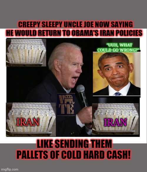 Payment & appeasement of our enemies- sounds like a perfect plan! | CREEPY SLEEPY UNCLE JOE NOW SAYING HE WOULD RETURN TO OBAMA'S IRAN POLICIES; "UUH, WHAT COULD GO WRONG?"; IRAN; IRAN; LIKE SENDING THEM PALLETS OF COLD HARD CASH! | image tagged in creepy joe biden,biggest loser,crying democrats,suck it,obama sucks | made w/ Imgflip meme maker