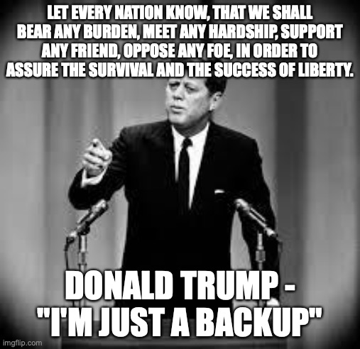 John Kennedy | LET EVERY NATION KNOW, THAT WE SHALL BEAR ANY BURDEN, MEET ANY HARDSHIP, SUPPORT ANY FRIEND, OPPOSE ANY FOE, IN ORDER TO ASSURE THE SURVIVAL AND THE SUCCESS OF LIBERTY. DONALD TRUMP - "I'M JUST A BACKUP" | image tagged in john kennedy | made w/ Imgflip meme maker