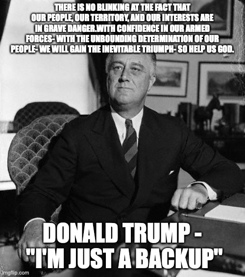 FdR | THERE IS NO BLINKING AT THE FACT THAT OUR PEOPLE, OUR TERRITORY, AND OUR INTERESTS ARE IN GRAVE DANGER.WITH CONFIDENCE IN OUR ARMED FORCES- WITH THE UNBOUNDING DETERMINATION OF OUR PEOPLE- WE WILL GAIN THE INEVITABLE TRIUMPH- SO HELP US GOD. DONALD TRUMP -  "I'M JUST A BACKUP" | image tagged in fdr | made w/ Imgflip meme maker