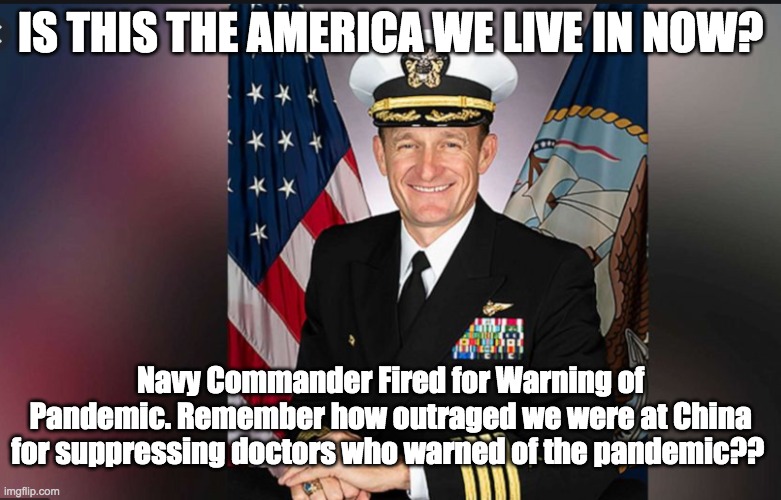 Navy Commander Fired for Warning of Pandemic | IS THIS THE AMERICA WE LIVE IN NOW? Navy Commander Fired for Warning of Pandemic. Remember how outraged we were at China for suppressing doctors who warned of the pandemic?? | image tagged in pandemic,coronavirus,corona virus,covid-19,donald trump,china | made w/ Imgflip meme maker