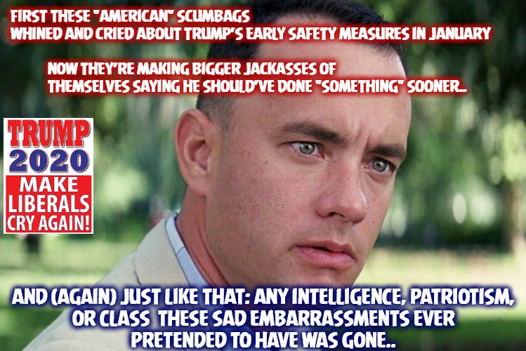Forrest Trump | FIRST THESE "AMERICAN" SCUMBAGS WHINED AND CRIED ABOUT TRUMP'S EARLY SAFETY MEASURES IN JANUARY
 

            NOW THEY'RE MAKING BIGGER JACKASSES OF 
            THEMSELVES SAYING HE SHOULD'VE DONE "SOMETHING" SOONER.. AND (AGAIN) JUST LIKE THAT: ANY INTELLIGENCE, PATRIOTISM,
OR CLASS  THESE SAD EMBARRASSMENTS EVER
PRETENDED TO HAVE WAS GONE.. | image tagged in memes,and just like that | made w/ Imgflip meme maker
