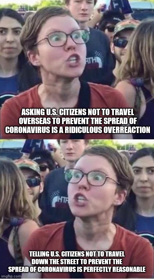 Angry Liberal Hypocrite | ASKING U.S. CITIZENS NOT TO TRAVEL OVERSEAS TO PREVENT THE SPREAD OF CORONAVIRUS IS A RIDICULOUS OVERREACTION; TELLING U.S. CITIZENS NOT TO TRAVEL DOWN THE STREET TO PREVENT THE SPREAD OF CORONAVIRUS IS PERFECTLY REASONABLE | image tagged in angry liberal hypocrite | made w/ Imgflip meme maker