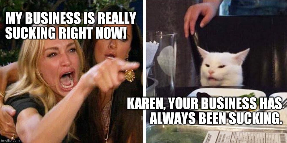 Smudge the cat | MY BUSINESS IS REALLY
SUCKING RIGHT NOW! KAREN, YOUR BUSINESS HAS
ALWAYS BEEN SUCKING. | image tagged in smudge the cat | made w/ Imgflip meme maker