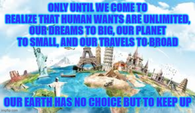 ONLY UNTIL WE COME TO REALIZE THAT HUMAN WANTS ARE UNLIMITED, OUR DREAMS TO BIG, OUR PLANET TO SMALL, AND OUR TRAVELS TO BROAD; OUR EARTH HAS NO CHOICE BUT TO KEEP UP | image tagged in political meme,dark,political | made w/ Imgflip meme maker