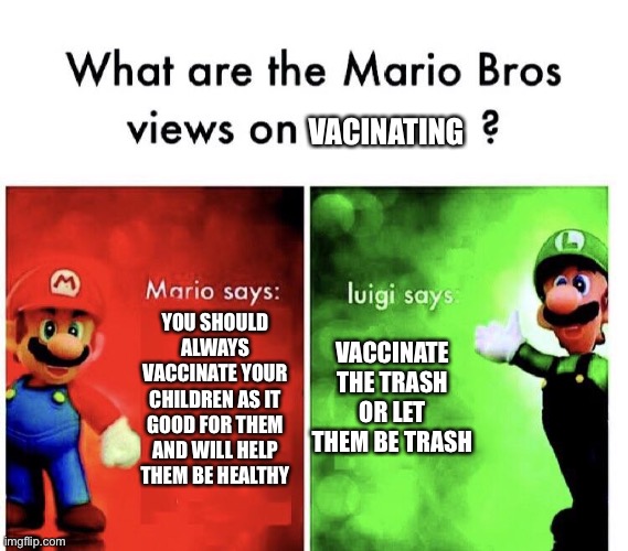 What are the mario bros views on:      ? | VACINATING; VACCINATE THE TRASH OR LET THEM BE TRASH; YOU SHOULD ALWAYS VACCINATE YOUR CHILDREN AS IT GOOD FOR THEM AND WILL HELP THEM BE HEALTHY | image tagged in what are the mario bros views on | made w/ Imgflip meme maker