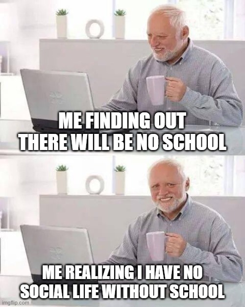 Hide the Pain Harold Meme | ME FINDING OUT THERE WILL BE NO SCHOOL; ME REALIZING I HAVE NO SOCIAL LIFE WITHOUT SCHOOL | image tagged in memes,hide the pain harold | made w/ Imgflip meme maker