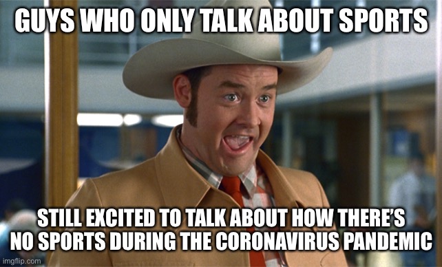 Sports guys during the Coronavirus Pandemic | GUYS WHO ONLY TALK ABOUT SPORTS; STILL EXCITED TO TALK ABOUT HOW THERE’S NO SPORTS DURING THE CORONAVIRUS PANDEMIC | image tagged in sports,memes,coronavirus,covid-19,anchorman,football | made w/ Imgflip meme maker