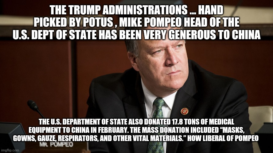 Mike Pompeo | THE TRUMP ADMINISTRATIONS ... HAND PICKED BY POTUS , MIKE POMPEO HEAD OF THE U.S. DEPT OF STATE HAS BEEN VERY GENEROUS TO CHINA; THE U.S. DEPARTMENT OF STATE ALSO DONATED 17.8 TONS OF MEDICAL EQUIPMENT TO CHINA IN FEBRUARY. THE MASS DONATION INCLUDED “MASKS, GOWNS, GAUZE, RESPIRATORS, AND OTHER VITAL MATERIALS.” HOW LIBERAL OF POMPEO | image tagged in mike pompeo,trump,covid-19,coronavirus | made w/ Imgflip meme maker