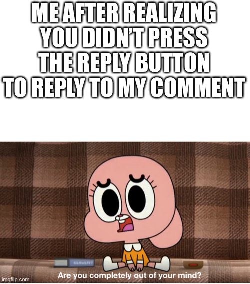 Are you completely out of your mind? | ME AFTER REALIZING YOU DIDN’T PRESS THE REPLY BUTTON TO REPLY TO MY COMMENT | image tagged in are you completely out of your mind | made w/ Imgflip meme maker