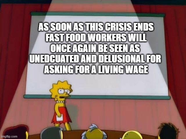 Lisa Simpson's Presentation | AS SOON AS THIS CRISIS ENDS
FAST FOOD WORKERS WILL
ONCE AGAIN BE SEEN AS 
UNEDCUATED AND DELUSIONAL FOR 
ASKING FOR A LIVING WAGE | image tagged in lisa simpson's presentation,memes | made w/ Imgflip meme maker