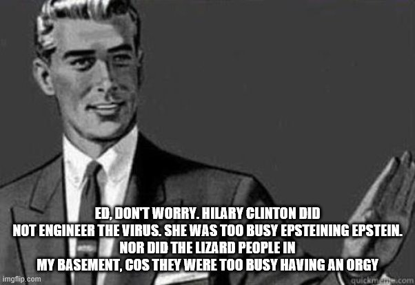 Calm down | ED, DON'T WORRY. HILARY CLINTON DID NOT ENGINEER THE VIRUS. SHE WAS TOO BUSY EPSTEINING EPSTEIN.
NOR DID THE LIZARD PEOPLE IN MY BASEMENT, C | image tagged in calm down | made w/ Imgflip meme maker