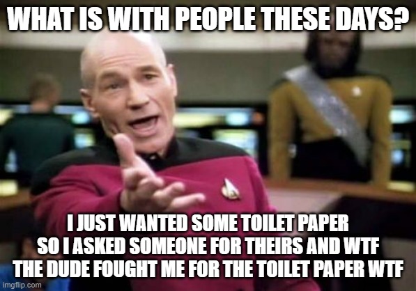 Picard Wtf | WHAT IS WITH PEOPLE THESE DAYS? I JUST WANTED SOME TOILET PAPER SO I ASKED SOMEONE FOR THEIRS AND WTF THE DUDE FOUGHT ME FOR THE TOILET PAPER WTF | image tagged in memes,picard wtf | made w/ Imgflip meme maker