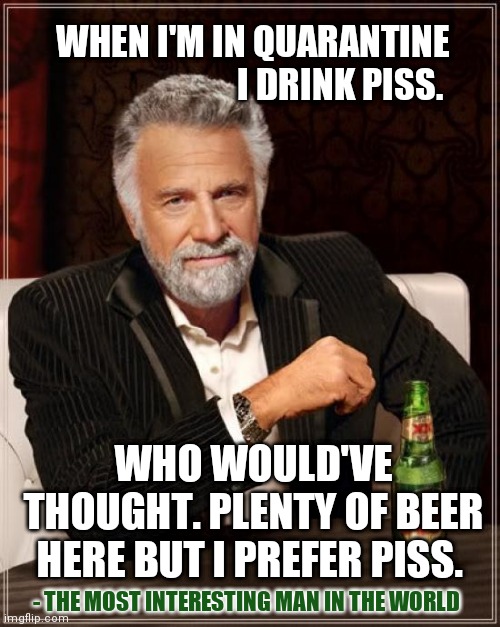 The Most Interesting Man In The World Meme | WHEN I'M IN QUARANTINE
 I DRINK PISS. WHO WOULD'VE THOUGHT. PLENTY OF BEER HERE BUT I PREFER PISS. - THE MOST INTERESTING MAN IN THE WORLD | image tagged in memes,the most interesting man in the world,coronavirus | made w/ Imgflip meme maker