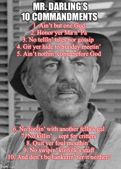 Mr Darling’s Commandments | MR. DARLING’S 10 COMMANDMENTS; 1. Ain’t but one God
2. Honor yer Ma n’ Pa
3. No tellIn’ tales nor gossip 
4. Git yer hide to Sunday meetin’
5. Ain’t nothin’ come before God; 6. No foolin’ with another fella’s gal
7. No killin’... sept fer critters
8. Quit yer foul mouthin’ 
9. No swipin’ kinfolk’s stuff
10. And don’t be hankerin’ fer it neither! | image tagged in bible,ten commandments,andy griffith,funny,inspirational quote | made w/ Imgflip meme maker