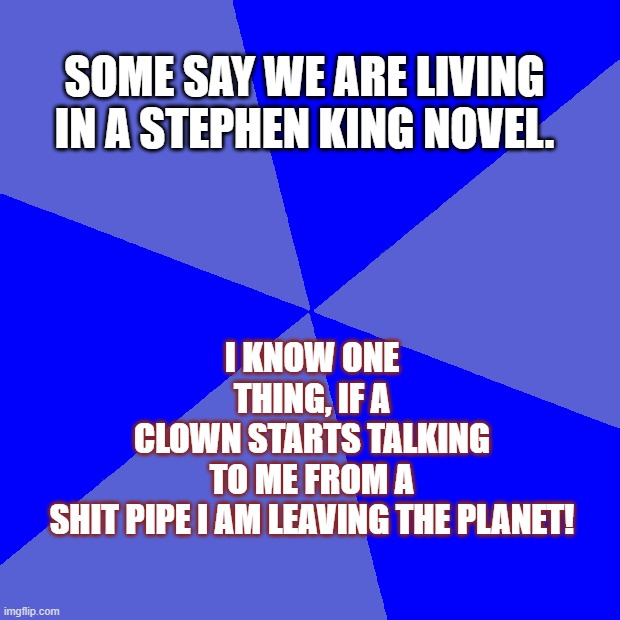 Blank Blue Background Meme | I KNOW ONE THING, IF A CLOWN STARTS TALKING TO ME FROM A SHIT PIPE I AM LEAVING THE PLANET! SOME SAY WE ARE LIVING IN A STEPHEN KING NOVEL. | image tagged in memes,blank blue background | made w/ Imgflip meme maker