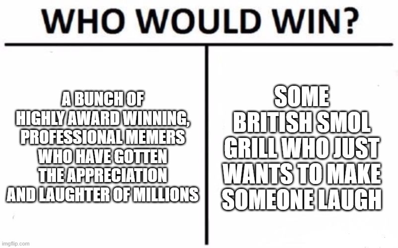 Who Would Win? | A BUNCH OF HIGHLY AWARD WINNING, PROFESSIONAL MEMERS WHO HAVE GOTTEN THE APPRECIATION AND LAUGHTER OF MILLIONS; SOME BRITISH SMOL GRILL WHO JUST WANTS TO MAKE SOMEONE LAUGH | image tagged in memes,who would win | made w/ Imgflip meme maker