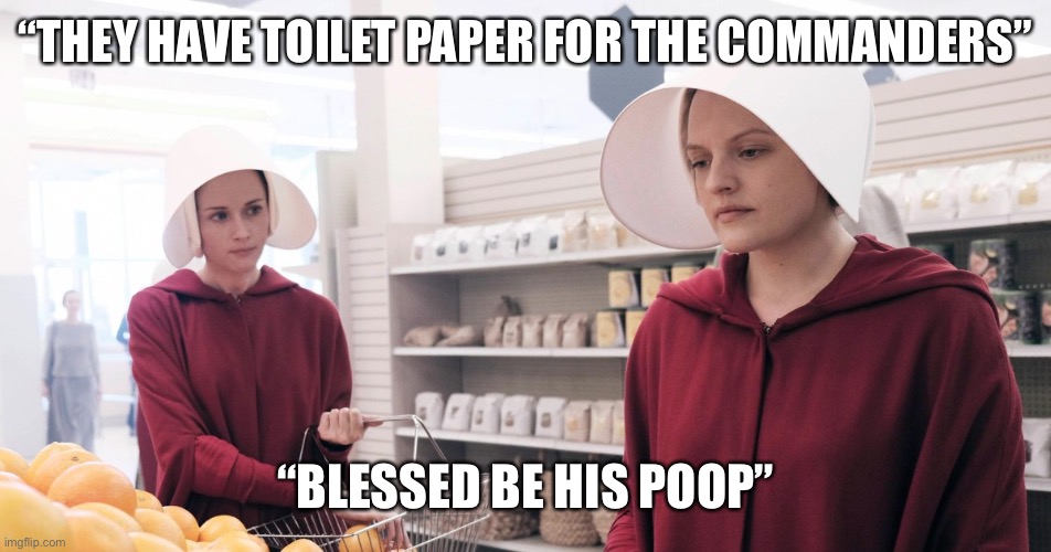 The Handmaid's Tale | “THEY HAVE TOILET PAPER FOR THE COMMANDERS”; “BLESSED BE HIS POOP” | image tagged in the handmaid's tale | made w/ Imgflip meme maker