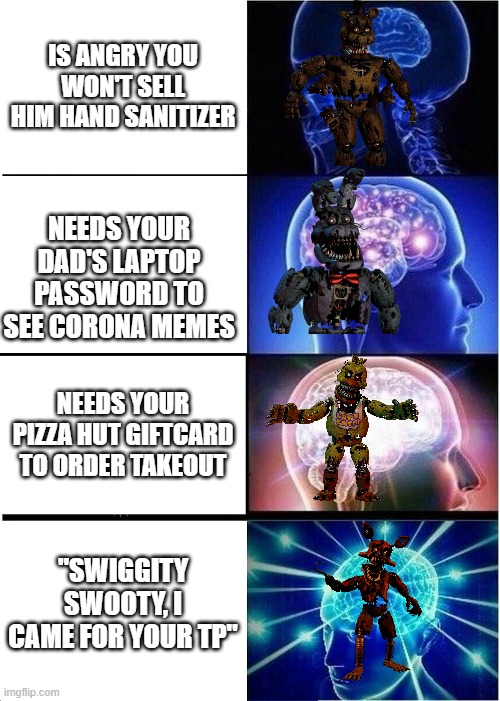 Expanding Brain | IS ANGRY YOU WON'T SELL HIM HAND SANITIZER; NEEDS YOUR DAD'S LAPTOP PASSWORD TO SEE CORONA MEMES; NEEDS YOUR PIZZA HUT GIFTCARD TO ORDER TAKEOUT; "SWIGGITY SWOOTY, I CAME FOR YOUR TP" | image tagged in memes,expanding brain | made w/ Imgflip meme maker