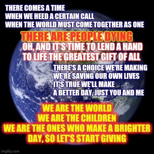 We Are The World.  We Are The Children. | THERE COMES A TIME
WHEN WE HEED A CERTAIN CALL
WHEN THE WORLD MUST COME TOGETHER AS ONE; THERE ARE PEOPLE DYING
OH, AND IT'S TIME TO LEND A HAND TO LIFE THE GREATEST GIFT OF ALL; THERE ARE PEOPLE DYING; THERE'S A CHOICE WE'RE MAKING
WE'RE SAVING OUR OWN LIVES
IT'S TRUE WE'LL MAKE A BETTER DAY, JUST YOU AND ME; WE ARE THE WORLD
WE ARE THE CHILDREN
WE ARE THE ONES WHO MAKE A BRIGHTER DAY, SO LET'S START GIVING | image tagged in earth,we are the world,covid-19,coronavirus,suffering,memes | made w/ Imgflip meme maker