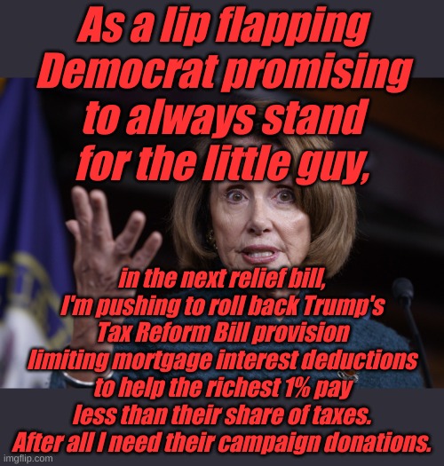 Why should all my rich friends, my husband and I have to pay more taxes? And no, I'm not a hypocrite. | As a lip flapping Democrat promising to always stand for the little guy, in the next relief bill, I'm pushing to roll back Trump's Tax Reform Bill provision limiting mortgage interest deductions to help the richest 1% pay less than their share of taxes. After all I need their campaign donations. | image tagged in good old nancy pelosi | made w/ Imgflip meme maker