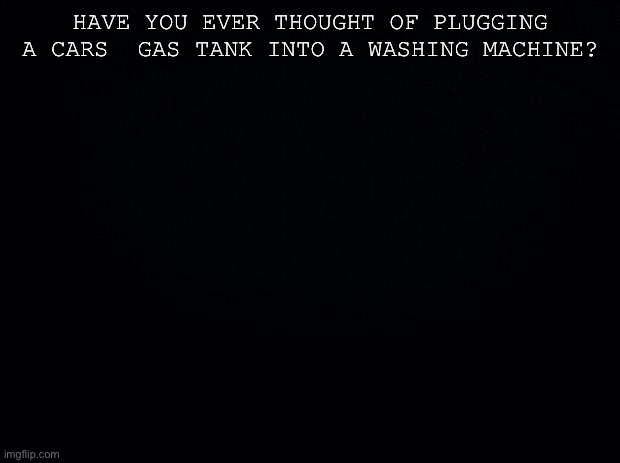 Black background | HAVE YOU EVER THOUGHT OF PLUGGING A CARS  GAS TANK INTO A WASHING MACHINE? | image tagged in black background | made w/ Imgflip meme maker