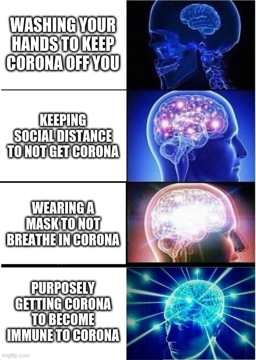Expanding Brain | WASHING YOUR HANDS TO KEEP CORONA OFF YOU; KEEPING SOCIAL DISTANCE TO NOT GET CORONA; WEARING A MASK TO NOT BREATHE IN CORONA; PURPOSELY GETTING CORONA TO BECOME IMMUNE TO CORONA | image tagged in memes,expanding brain | made w/ Imgflip meme maker