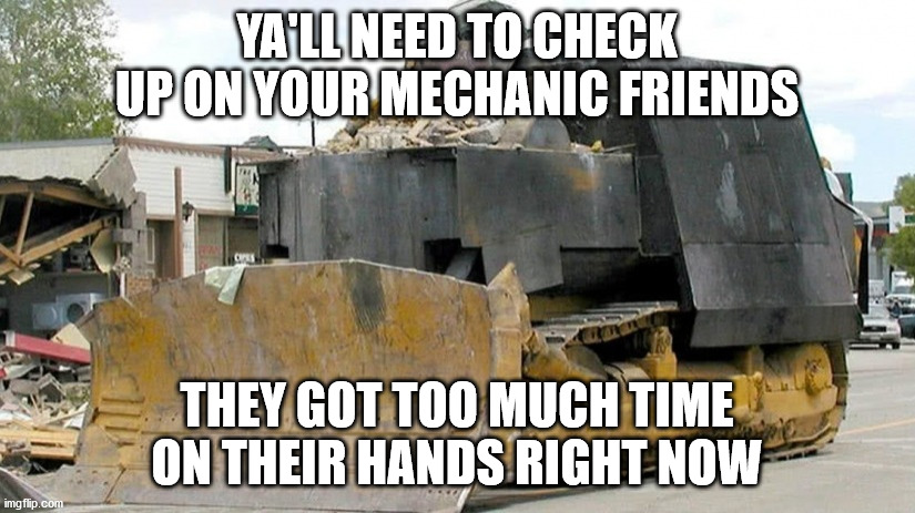 killdozer | YA'LL NEED TO CHECK UP ON YOUR MECHANIC FRIENDS; THEY GOT TOO MUCH TIME ON THEIR HANDS RIGHT NOW | image tagged in killdozer | made w/ Imgflip meme maker