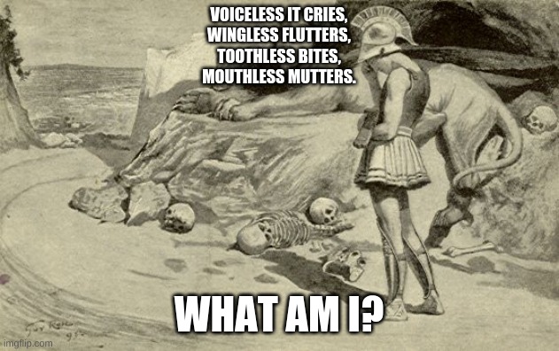 Riddles and Brainteasers | VOICELESS IT CRIES,
WINGLESS FLUTTERS,
TOOTHLESS BITES,
MOUTHLESS MUTTERS. WHAT AM I? | image tagged in riddles and brainteasers | made w/ Imgflip meme maker