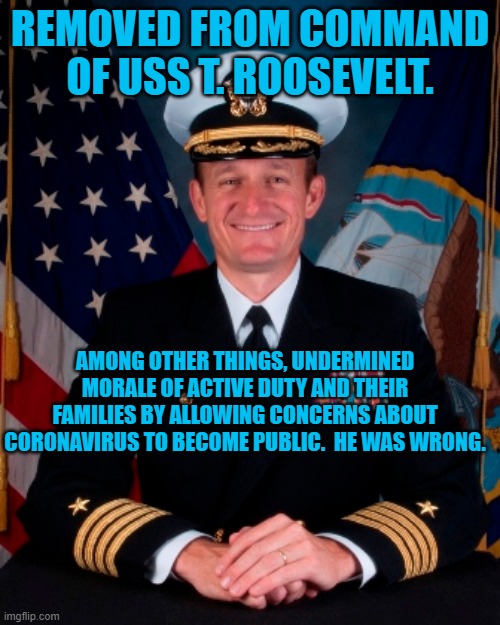 Capt. Crozier | REMOVED FROM COMMAND OF USS T. ROOSEVELT. AMONG OTHER THINGS, UNDERMINED MORALE OF ACTIVE DUTY AND THEIR FAMILIES BY ALLOWING CONCERNS ABOUT CORONAVIRUS TO BECOME PUBLIC.  HE WAS WRONG. | image tagged in politics | made w/ Imgflip meme maker