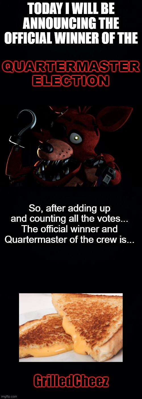 Official Winner And Quartermaster of the Pirate Crew | QUARTERMASTER ELECTION; TODAY I WILL BE ANNOUNCING THE OFFICIAL WINNER OF THE; So, after adding up and counting all the votes...
The official winner and Quartermaster of the crew is... GrilledCheez | image tagged in its official,election,foxy,foxy five nights at freddy's,yeet,stop reading the tags | made w/ Imgflip meme maker