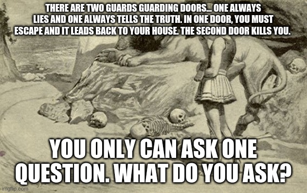 Riddles and Brainteasers | THERE ARE TWO GUARDS GUARDING DOORS... ONE ALWAYS LIES AND ONE ALWAYS TELLS THE TRUTH. IN ONE DOOR, YOU MUST ESCAPE AND IT LEADS BACK TO YOUR HOUSE. THE SECOND DOOR KILLS YOU. YOU ONLY CAN ASK ONE QUESTION. WHAT DO YOU ASK? | image tagged in riddles and brainteasers | made w/ Imgflip meme maker