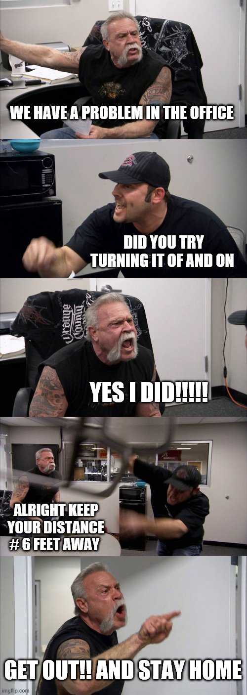 American Chopper Argument | WE HAVE A PROBLEM IN THE OFFICE; DID YOU TRY TURNING IT OF AND ON; YES I DID!!!!! ALRIGHT KEEP YOUR DISTANCE # 6 FEET AWAY; GET OUT!! AND STAY HOME | image tagged in memes,american chopper argument | made w/ Imgflip meme maker