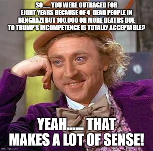 Creepy Condescending Wonka | SO...... YOU WERE OUTRAGED FOR EIGHT YEARS BECAUSE OF 4  DEAD PEOPLE IN BENGHAZI BUT 100,000 OR MORE DEATHS DUE TO TRUMP'S INCOMPETENCE IS TOTALLY ACCEPTABLE? YEAH...... THAT MAKES A LOT OF SENSE! | image tagged in memes,creepy condescending wonka | made w/ Imgflip meme maker