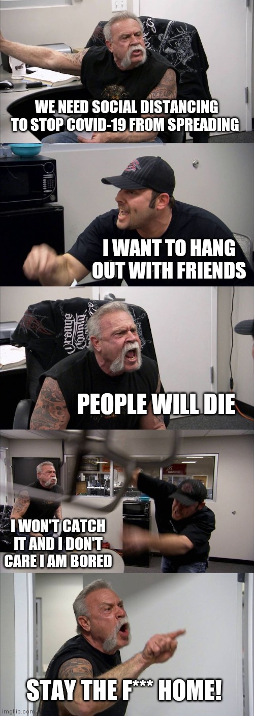 Covid-19 argument | WE NEED SOCIAL DISTANCING TO STOP COVID-19 FROM SPREADING; I WANT TO HANG OUT WITH FRIENDS; PEOPLE WILL DIE; I WON'T CATCH IT AND I DON'T CARE I AM BORED; STAY THE F*** HOME! | image tagged in memes,american chopper argument | made w/ Imgflip meme maker