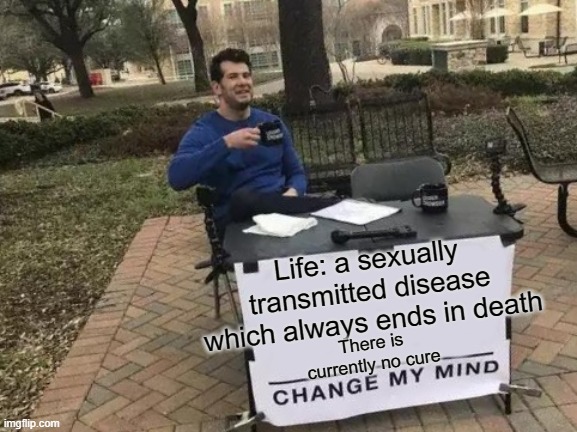 Change My Mind | Life: a sexually transmitted disease which always ends in death; There is currently no cure | image tagged in memes,change my mind | made w/ Imgflip meme maker