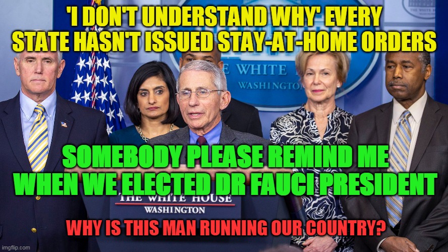 PRESIDENT FAUCI IN CHARGE | 'I DON'T UNDERSTAND WHY' EVERY STATE HASN'T ISSUED STAY-AT-HOME ORDERS; SOMEBODY PLEASE REMIND ME WHEN WE ELECTED DR FAUCI PRESIDENT; WHY IS THIS MAN RUNNING OUR COUNTRY? | image tagged in dr fauci,covid-19,corona virus,lockdown | made w/ Imgflip meme maker