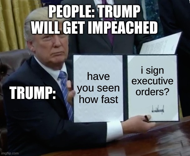 Trump Bill Signing | PEOPLE: TRUMP WILL GET IMPEACHED; have you seen how fast; i sign executive orders? TRUMP: | image tagged in memes,trump bill signing | made w/ Imgflip meme maker