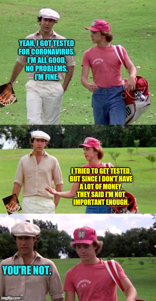 Caddyshack |  YEAH, I GOT TESTED
FOR CORONAVIRUS,
I'M ALL GOOD,
NO PROBLEMS,
I'M FINE. I TRIED TO GET TESTED,
BUT SINCE I DON'T HAVE
A LOT OF MONEY,
THEY SAID I'M NOT
IMPORTANT ENOUGH. YOU'RE NOT. | image tagged in caddyshack,coronavirus,covid-19,china,quarantine,nobody cares | made w/ Imgflip meme maker