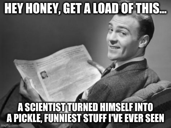 50's newspaper | HEY HONEY, GET A LOAD OF THIS... A SCIENTIST TURNED HIMSELF INTO A PICKLE, FUNNIEST STUFF I'VE EVER SEEN | image tagged in 50's newspaper | made w/ Imgflip meme maker
