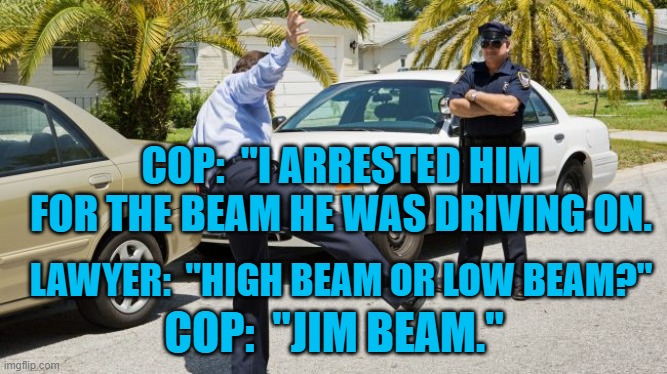Walk the Walk | COP:  "I ARRESTED HIM FOR THE BEAM HE WAS DRIVING ON. LAWYER:  "HIGH BEAM OR LOW BEAM?"; COP:  "JIM BEAM." | image tagged in humor | made w/ Imgflip meme maker