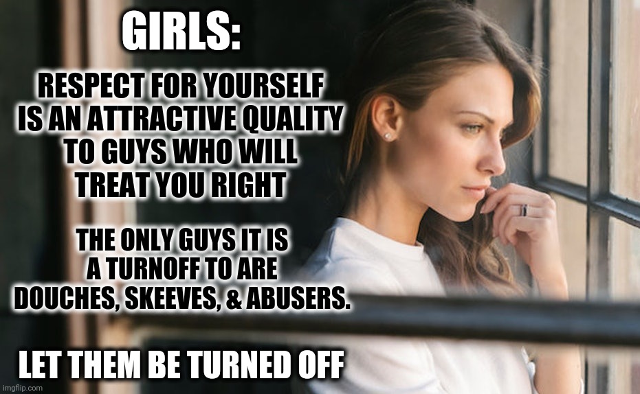 Girls: Respect For Yourself Is Attractive | GIRLS:; RESPECT FOR YOURSELF
IS AN ATTRACTIVE QUALITY
TO GUYS WHO WILL
TREAT YOU RIGHT; THE ONLY GUYS IT IS
A TURNOFF TO ARE
DOUCHES, SKEEVES, & ABUSERS. LET THEM BE TURNED OFF | image tagged in confident girl,respect,attractive,let them be turned off,respect yourself | made w/ Imgflip meme maker