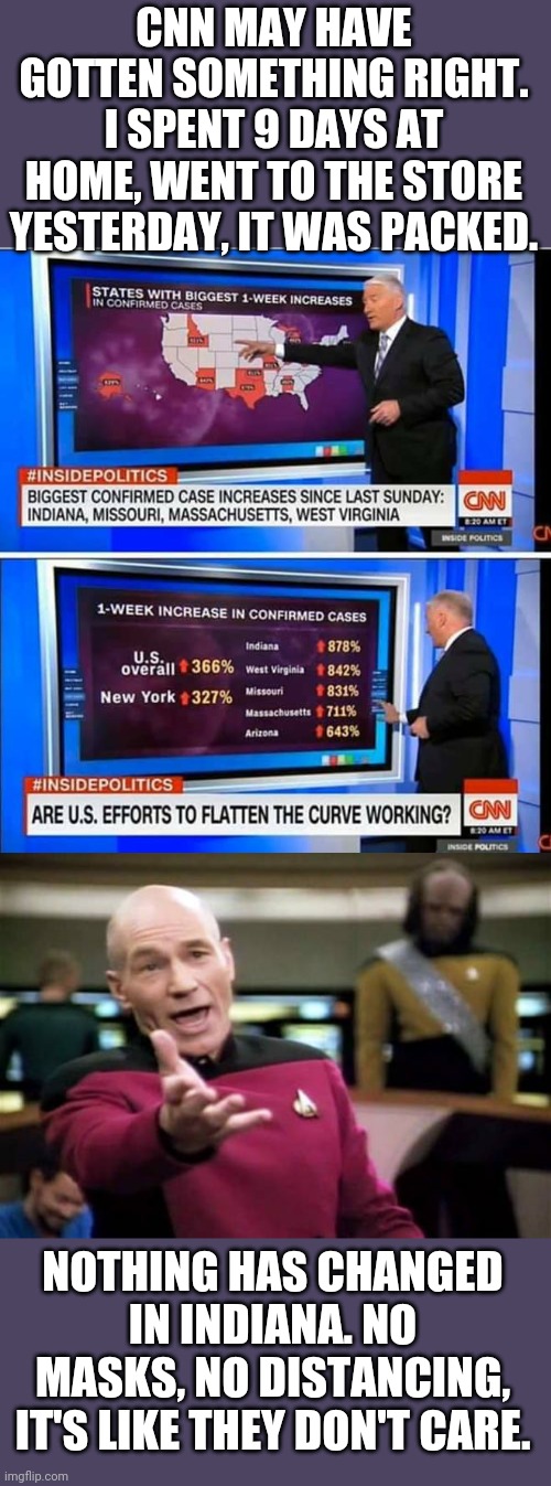 MY WIFE AND I WERE ABOUT THE ONLY ONES WEARING MASKS. WTF INDIANA? | CNN MAY HAVE GOTTEN SOMETHING RIGHT. I SPENT 9 DAYS AT HOME, WENT TO THE STORE YESTERDAY, IT WAS PACKED. NOTHING HAS CHANGED IN INDIANA. NO MASKS, NO DISTANCING, IT'S LIKE THEY DON'T CARE. | image tagged in memes,picard wtf,coronavirus,covid-19,quarantine,cnn fake news | made w/ Imgflip meme maker