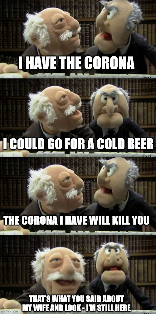 Statler And Waldorf On Quarantine | I HAVE THE CORONA; I COULD GO FOR A COLD BEER; THE CORONA I HAVE WILL KILL YOU; THAT'S WHAT YOU SAID ABOUT MY WIFE AND LOOK - I'M STILL HERE | image tagged in statler and waldorf,covid-19 | made w/ Imgflip meme maker