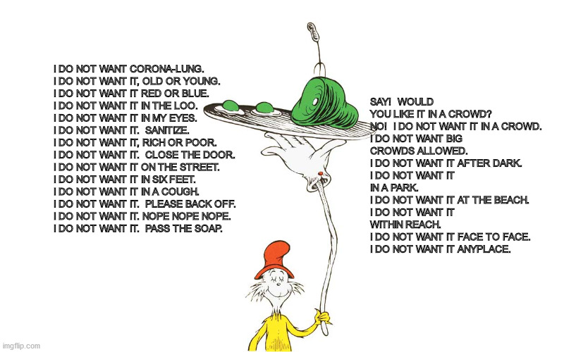 Dr. Seuss | SAY!  WOULD YOU LIKE IT IN A CROWD?

NO!  I DO NOT WANT IT IN A CROWD.
I DO NOT WANT BIG CROWDS ALLOWED.
I DO NOT WANT IT AFTER DARK.
I DO NOT WANT IT IN A PARK.
I DO NOT WANT IT AT THE BEACH.
I DO NOT WANT IT WITHIN REACH.
I DO NOT WANT IT FACE TO FACE.
I DO NOT WANT IT ANYPLACE. I DO NOT WANT CORONA-LUNG.
I DO NOT WANT IT, OLD OR YOUNG.
I DO NOT WANT IT RED OR BLUE.
I DO NOT WANT IT IN THE LOO.
I DO NOT WANT IT IN MY EYES.
I DO NOT WANT IT.  SANITIZE.
I DO NOT WANT IT, RICH OR POOR.  
I DO NOT WANT IT.  CLOSE THE DOOR.
I DO NOT WANT IT ON THE STREET.
I DO NOT WANT IT IN SIX FEET.
I DO NOT WANT IT IN A COUGH.
I DO NOT WANT IT.  PLEASE BACK OFF.
I DO NOT WANT IT. NOPE NOPE NOPE.
I DO NOT WANT IT.  PASS THE SOAP. | image tagged in dr seuss | made w/ Imgflip meme maker