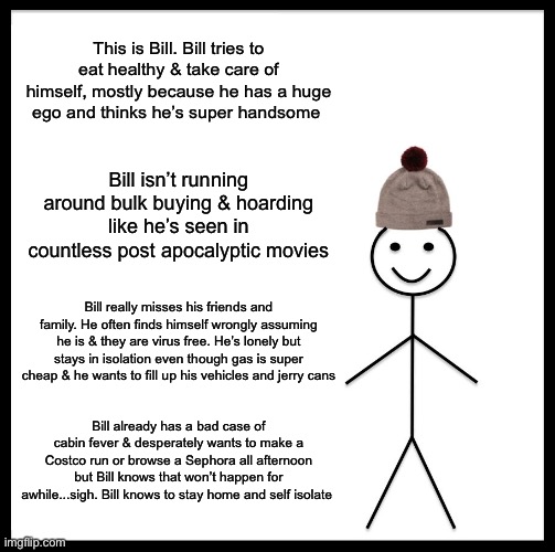 Be Like Bill Meme | This is Bill. Bill tries to eat healthy & take care of himself, mostly because he has a huge ego and thinks he’s super handsome; Bill isn’t running around bulk buying & hoarding like he’s seen in countless post apocalyptic movies; Bill really misses his friends and family. He often finds himself wrongly assuming he is & they are virus free. He’s lonely but stays in isolation even though gas is super cheap & he wants to fill up his vehicles and jerry cans; Bill already has a bad case of cabin fever & desperately wants to make a Costco run or browse a Sephora all afternoon but Bill knows that won’t happen for awhile...sigh. Bill knows to stay home and self isolate | image tagged in memes,be like bill | made w/ Imgflip meme maker