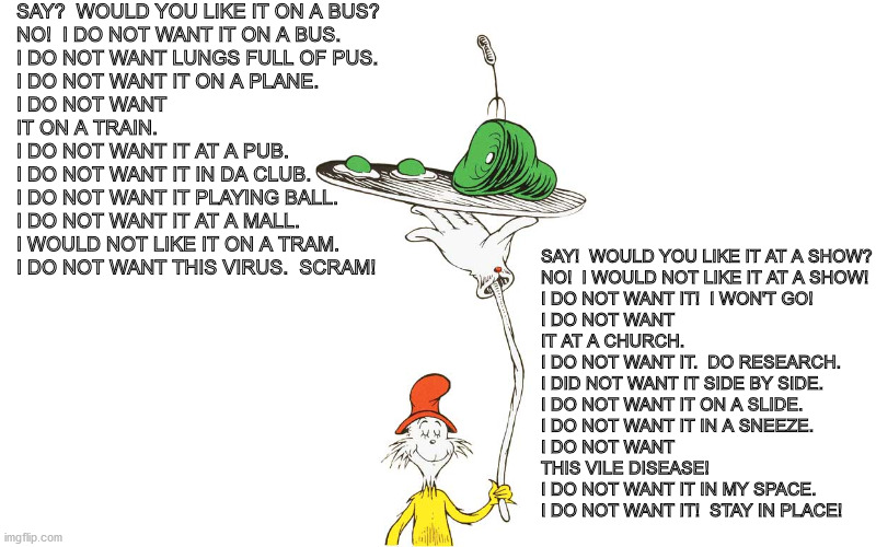 Dr. Seuss | SAY?  WOULD YOU LIKE IT ON A BUS?

NO!  I DO NOT WANT IT ON A BUS.
I DO NOT WANT LUNGS FULL OF PUS.
I DO NOT WANT IT ON A PLANE.
I DO NOT WANT IT ON A TRAIN.
I DO NOT WANT IT AT A PUB.
I DO NOT WANT IT IN DA CLUB.
I DO NOT WANT IT PLAYING BALL.
I DO NOT WANT IT AT A MALL.
I WOULD NOT LIKE IT ON A TRAM.
I DO NOT WANT THIS VIRUS.  SCRAM! SAY!  WOULD YOU LIKE IT AT A SHOW?

NO!  I WOULD NOT LIKE IT AT A SHOW!
I DO NOT WANT IT!  I WON'T GO!
I DO NOT WANT IT AT A CHURCH.
I DO NOT WANT IT.  DO RESEARCH.
I DID NOT WANT IT SIDE BY SIDE.
I DO NOT WANT IT ON A SLIDE.
I DO NOT WANT IT IN A SNEEZE.
I DO NOT WANT THIS VILE DISEASE!   
I DO NOT WANT IT IN MY SPACE.
I DO NOT WANT IT!  STAY IN PLACE! | image tagged in dr seuss | made w/ Imgflip meme maker