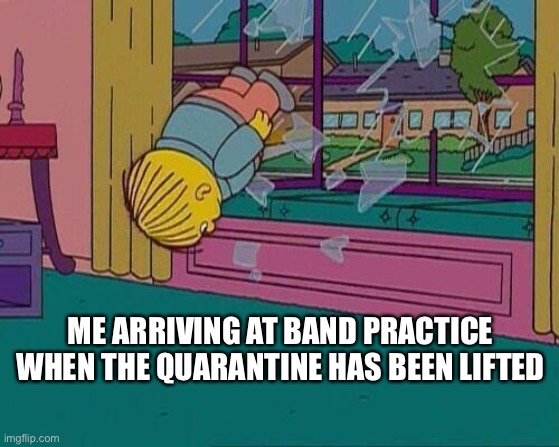 Simpsons Jump Through Window | ME ARRIVING AT BAND PRACTICE WHEN THE QUARANTINE HAS BEEN LIFTED | image tagged in simpsons jump through window | made w/ Imgflip meme maker